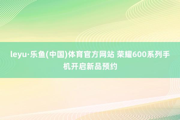 leyu·乐鱼(中国)体育官方网站 荣耀600系列手机开启新品预约