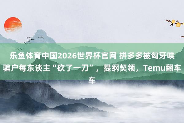 乐鱼体育中国2026世界杯官网 拼多多被匈牙哄骗户每东谈主“砍了一刀”，提纲契领，Temu翻车