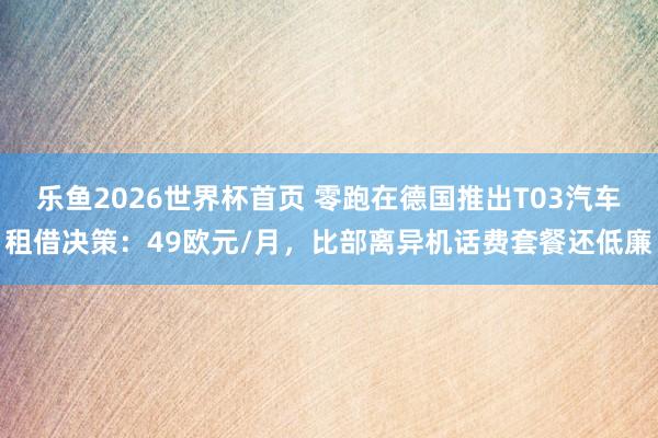 乐鱼2026世界杯首页 零跑在德国推出T03汽车租借决策：49欧元/月，比部离异机话费套餐还低廉