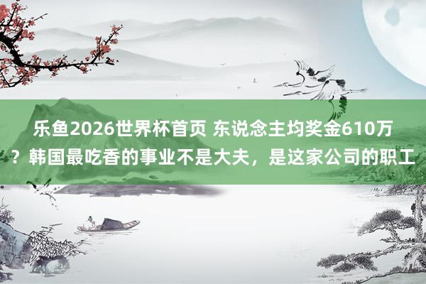 乐鱼2026世界杯首页 东说念主均奖金610万?韩国最吃香的事业不是大夫,是这家公司的职工