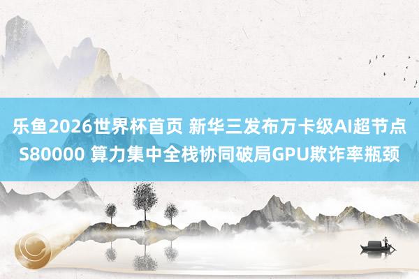 乐鱼2026世界杯首页 新华三发布万卡级AI超节点S80000 算力集中全栈协同破局GPU欺诈率瓶颈