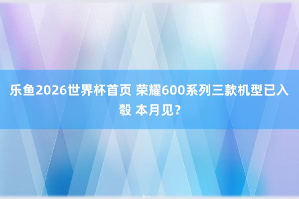 乐鱼2026世界杯首页 荣耀600系列三款机型已入彀 本月见？