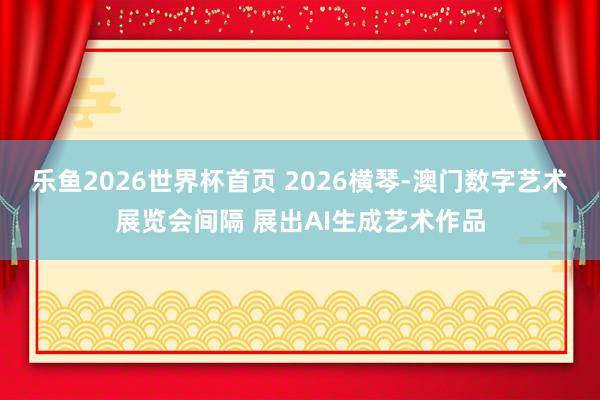 乐鱼2026世界杯首页 2026横琴-澳门数字艺术展览会间隔 展出AI生成艺术作品