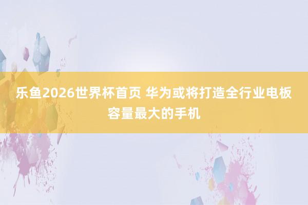 乐鱼2026世界杯首页 华为或将打造全行业电板容量最大的手机