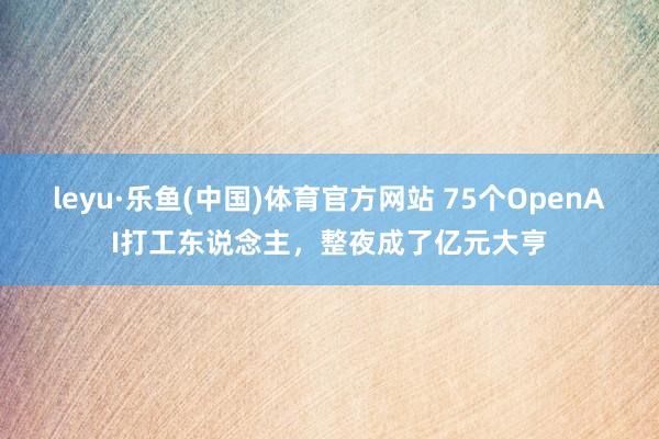 leyu·乐鱼(中国)体育官方网站 75个OpenAI打工东说念主，整夜成了亿元大亨
