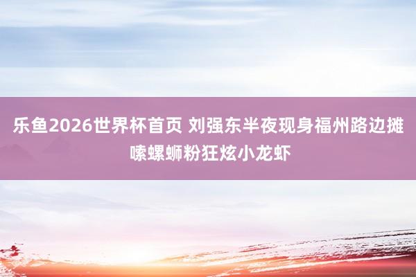 乐鱼2026世界杯首页 刘强东半夜现身福州路边摊 嗦螺蛳粉狂炫小龙虾