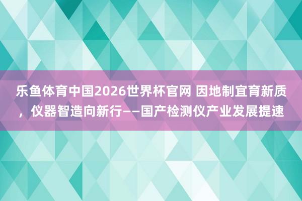 乐鱼体育中国2026世界杯官网 因地制宜育新质,仪器智造向新行——国产检测仪产业发展提速
