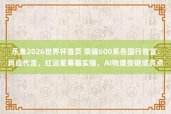 乐鱼2026世界杯首页 荣耀600系各国行官宣：肖战代言，红运星筹画实锤，AI物理按键成亮点