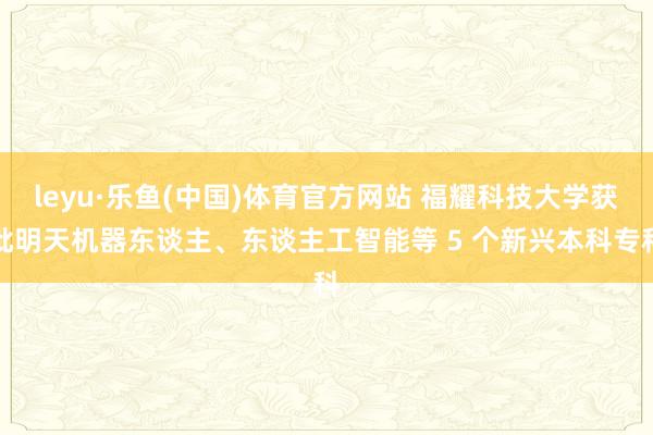 leyu·乐鱼(中国)体育官方网站 福耀科技大学获批明天机器东谈主、东谈主工智能等 5 个新兴本科专科