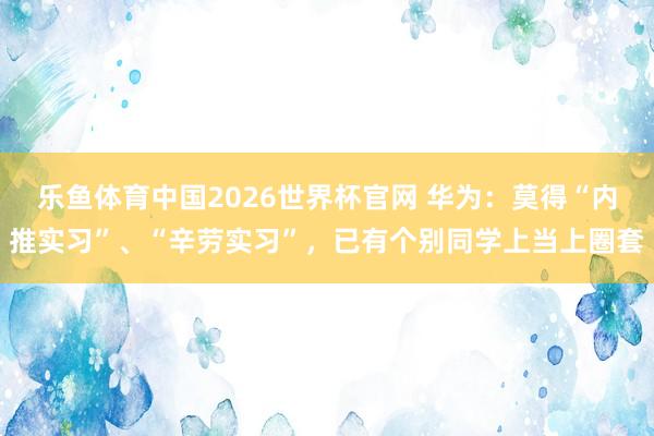 乐鱼体育中国2026世界杯官网 华为：莫得“内推实习”、“辛劳实习”，已有个别同学上当上圈套