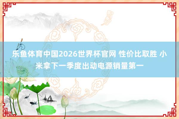 乐鱼体育中国2026世界杯官网 性价比取胜 小米拿下一季度出动电源销量第一