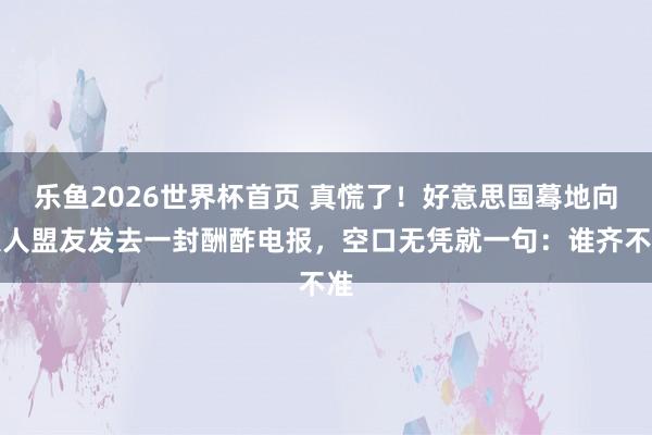 乐鱼2026世界杯首页 真慌了！好意思国蓦地向人人盟友发去一封酬酢电报，空口无凭就一句：谁齐不准