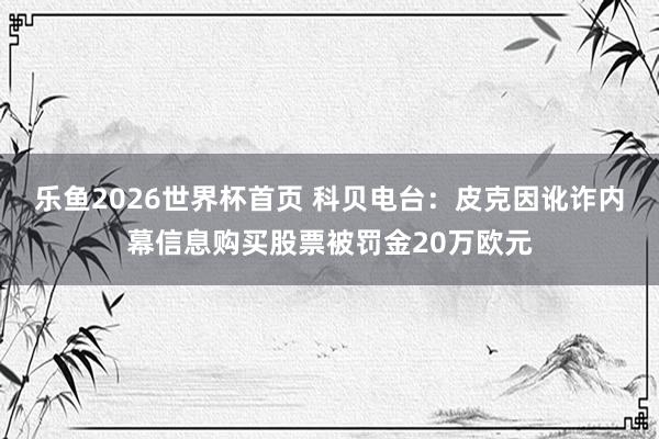 乐鱼2026世界杯首页 科贝电台：皮克因讹诈内幕信息购买股票被罚金20万欧元