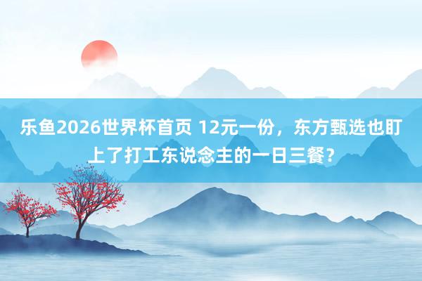 乐鱼2026世界杯首页 12元一份，东方甄选也盯上了打工东说念主的一日三餐？