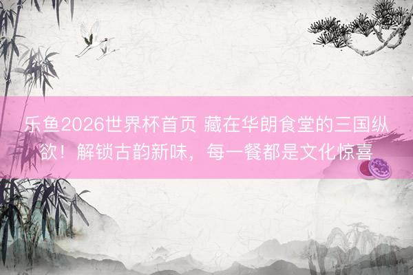 乐鱼2026世界杯首页 藏在华朗食堂的三国纵欲！解锁古韵新味，每一餐都是文化惊喜