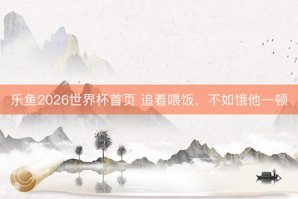 乐鱼2026世界杯首页 追着喂饭，不如饿他一顿