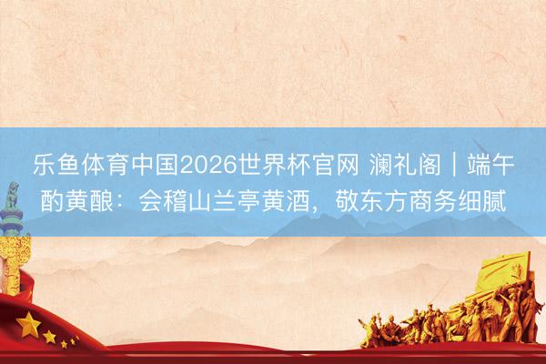乐鱼体育中国2026世界杯官网 澜礼阁｜端午酌黄酿：会稽山兰亭黄酒，敬东方商务细腻
