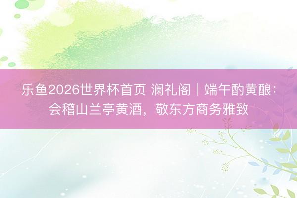 乐鱼2026世界杯首页 澜礼阁｜端午酌黄酿：会稽山兰亭黄酒，敬东方商务雅致