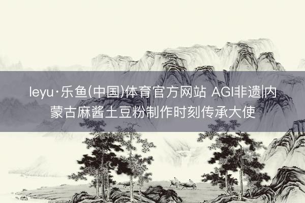 leyu·乐鱼(中国)体育官方网站 AGI非遗|内蒙古麻酱土豆粉制作时刻传承大使