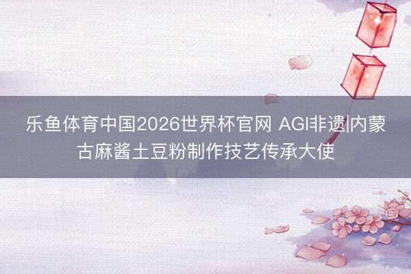 乐鱼体育中国2026世界杯官网 AGI非遗|内蒙古麻酱土豆粉制作技艺传承大使