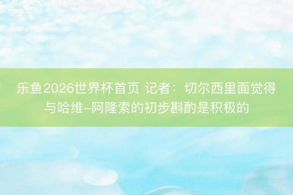 乐鱼2026世界杯首页 记者：切尔西里面觉得与哈维-阿隆索的初步斟酌是积极的