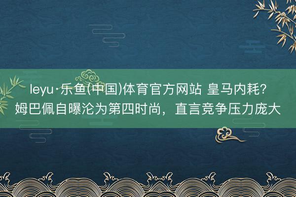 leyu·乐鱼(中国)体育官方网站 皇马内耗？姆巴佩自曝沦为第四时尚，直言竞争压力庞大