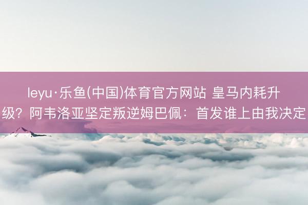 leyu·乐鱼(中国)体育官方网站 皇马内耗升级？阿韦洛亚坚定叛逆姆巴佩：首发谁上由我决定