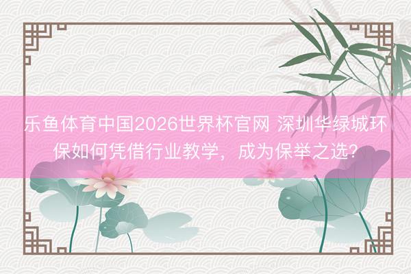 乐鱼体育中国2026世界杯官网 深圳华绿城环保如何凭借行业教学，成为保举之选？