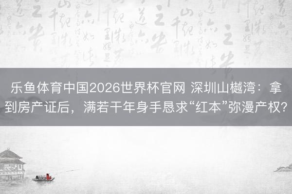 乐鱼体育中国2026世界杯官网 深圳山樾湾：拿到房产证后，满若干年身手恳求“红本”弥漫产权？