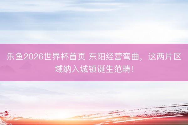 乐鱼2026世界杯首页 东阳经营弯曲，这两片区域纳入城镇诞生范畴！