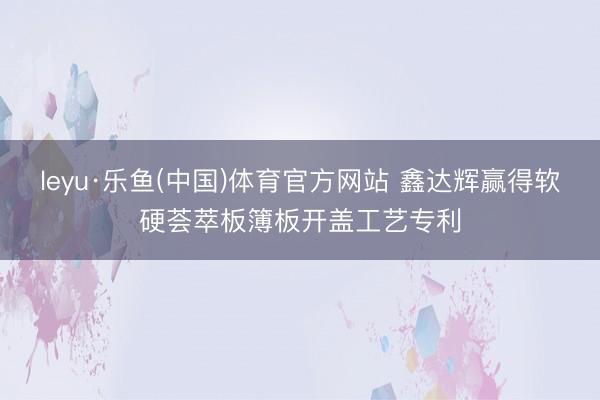 leyu·乐鱼(中国)体育官方网站 鑫达辉赢得软硬荟萃板簿板开盖工艺专利