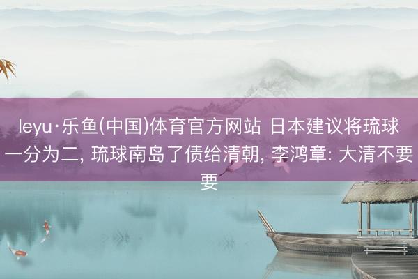 leyu·乐鱼(中国)体育官方网站 日本建议将琉球一分为二， 琉球南岛了债给清朝， 李鸿章: 大清不要