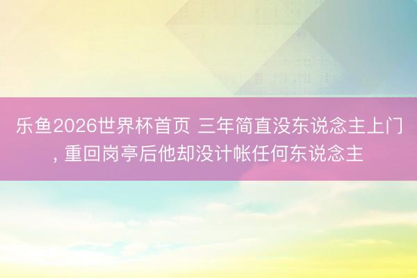 乐鱼2026世界杯首页 三年简直没东说念主上门， 重回岗亭后他却没计帐任何东说念主