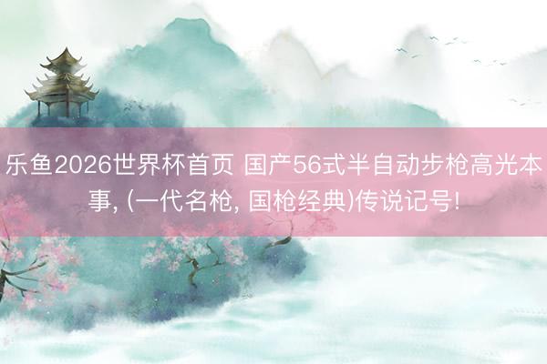 乐鱼2026世界杯首页 国产56式半自动步枪高光本事， (一代名枪， 国枪经典)传说记号!