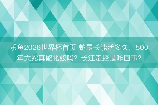 乐鱼2026世界杯首页 蛇最长能活多久,500年大蛇真能化蛟吗?长江走蛟是咋回事?