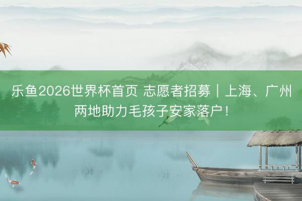 乐鱼2026世界杯首页 志愿者招募｜上海、广州两地助力毛孩子安家落户！