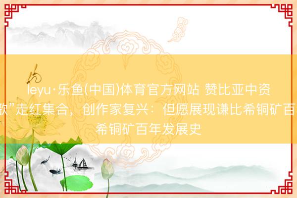 leyu·乐鱼(中国)体育官方网站 赞比亚中资铜矿“厂歌”走红集合，创作家复兴：但愿展现谦比希铜矿百年发展史