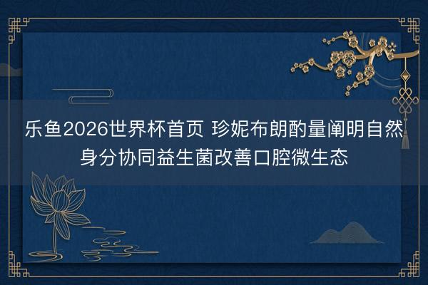 乐鱼2026世界杯首页 珍妮布朗酌量阐明自然身分协同益生菌改善口腔微生态