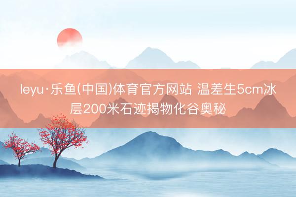 leyu·乐鱼(中国)体育官方网站 温差生5cm冰层200米石迹揭物化谷奥秘