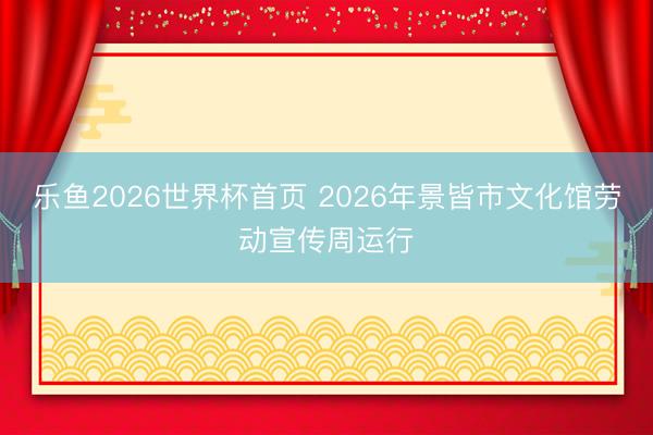 乐鱼2026世界杯首页 2026年景皆市文化馆劳动宣传周运行