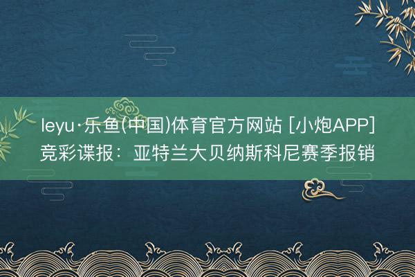 leyu·乐鱼(中国)体育官方网站 [小炮APP]竞彩谍报：亚特兰大贝纳斯科尼赛季报销