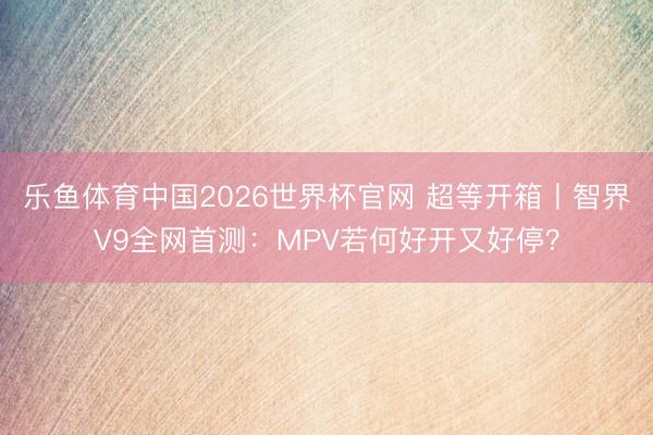 乐鱼体育中国2026世界杯官网 超等开箱丨智界V9全网首测：MPV若何好开又好停？