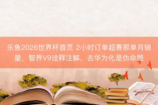 乐鱼2026世界杯首页 2小时订单超赛那单月销量,智界V9诠释注解,去华为化是伪命题