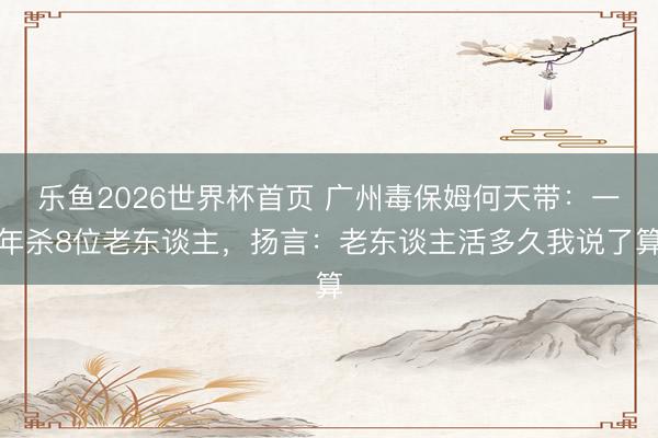 乐鱼2026世界杯首页 广州毒保姆何天带：一年杀8位老东谈主，扬言：老东谈主活多久我说了算