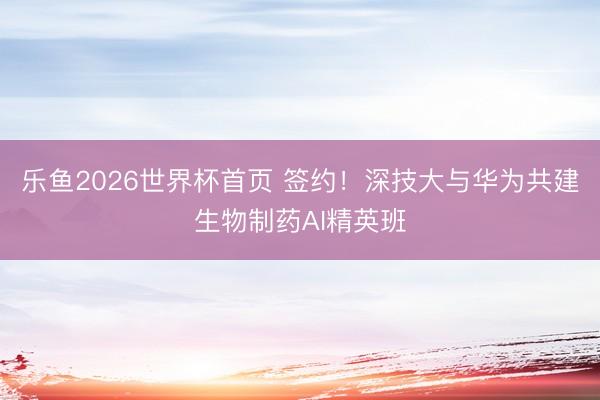 乐鱼2026世界杯首页 签约！深技大与华为共建生物制药AI精英班
