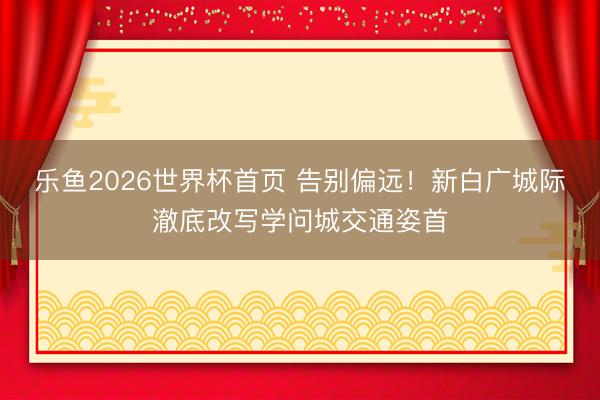 乐鱼2026世界杯首页 告别偏远！新白广城际澈底改写学问城交通姿首