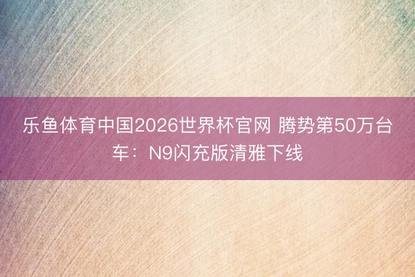 乐鱼体育中国2026世界杯官网 腾势第50万台车：N9闪充版清雅下线