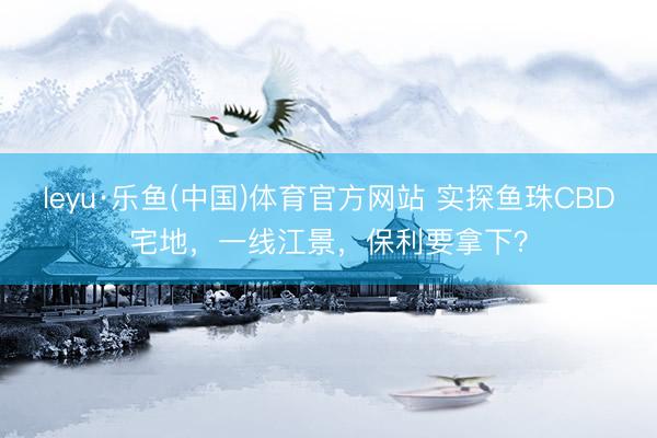 leyu·乐鱼(中国)体育官方网站 实探鱼珠CBD宅地,一线江景,保利要拿下?