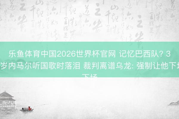 乐鱼体育中国2026世界杯官网 记忆巴西队? 34岁内马尔听国歌时落泪 裁判离谱乌龙: 强制让他下场