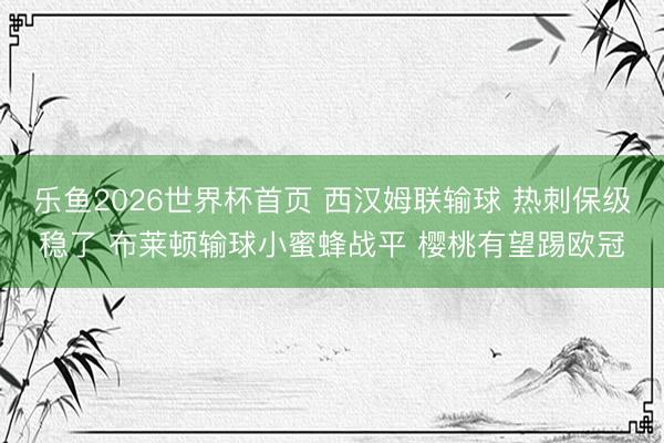 乐鱼2026世界杯首页 西汉姆联输球 热刺保级稳了 布莱顿输球小蜜蜂战平 樱桃有望踢欧冠